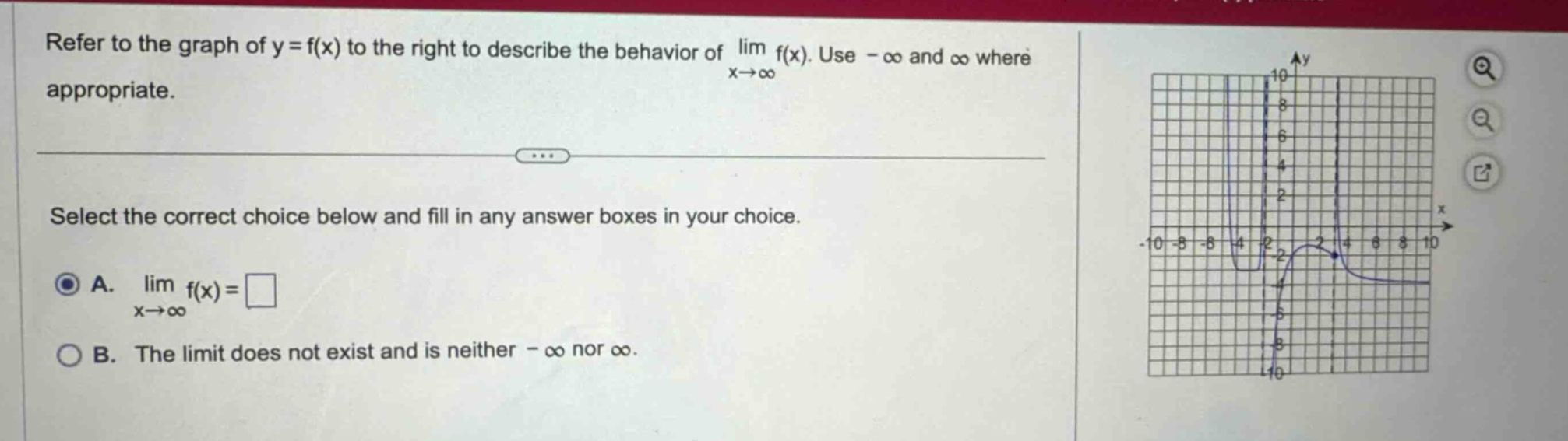 refer to the graph of y = f(x) to the right to describe the behavior of lim f(x). use -∞ and ∞ where appropriate. select the correct choice below and fill in any answer boxes in your choice. a. lim f(x)=□ x→∞ b. the limit does not exist and is neither -∞ nor ∞.
