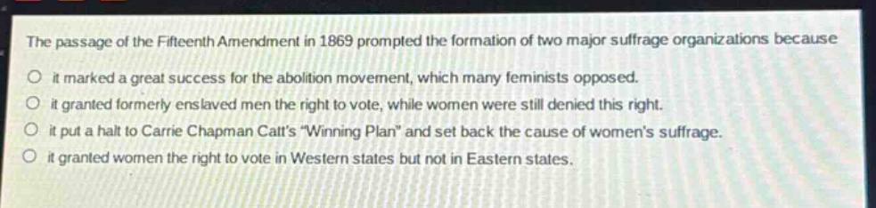 the passage of the fifteenth amendment in 1869 prompted the formation of two major suffrage organizations because\nit marked a great success for the abolition movement, which many feminists opposed.\nit granted formerly enslaved men the right to vote, while women were still denied this right.\nit put a halt to carrie chapman catts \winning plan\ and set back the cause of womens suffrage.\nit granted women the right to vote in western states but not in eastern states.
