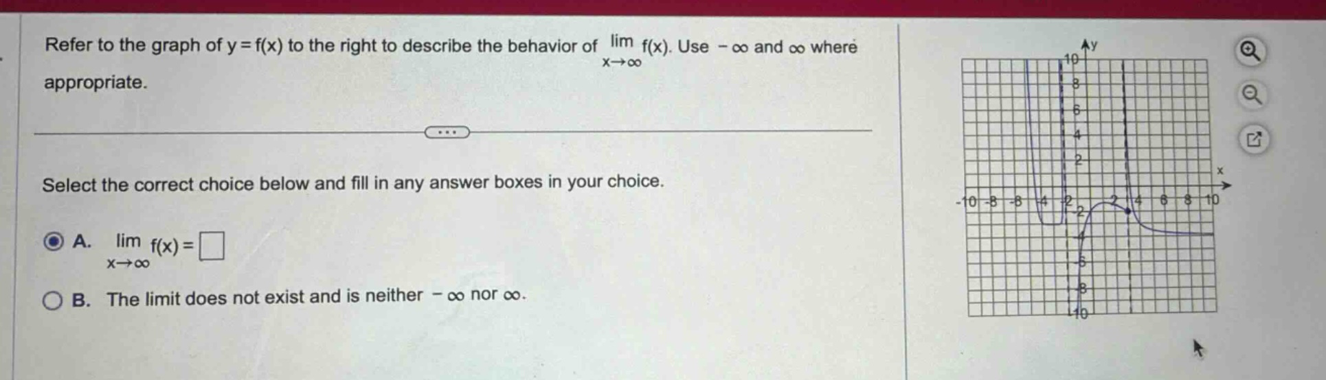 refer to the graph of y = f(x) to the right to describe the behavior of lim f(x). use - ∞ and ∞ where x→∞ appropriate. select the correct choice below and fill in any answer boxes in your choice. a. lim f(x)=□ x→∞ b. the limit does not exist and is neither - ∞ nor ∞.