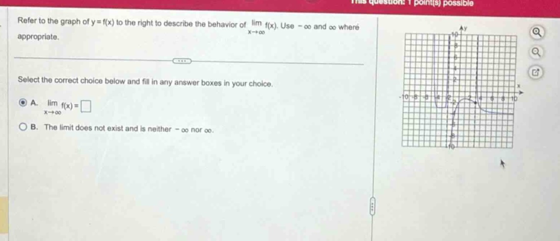 refer to the graph of y = f(x) to the right to describe the behavior of lim f(x). use - ∞ and ∞ where appropriate. select the correct choice below and fill in any answer boxes in your choice. a. lim f(x)=□ x→∞ b. the limit does not exist and is neither - ∞ nor ∞.