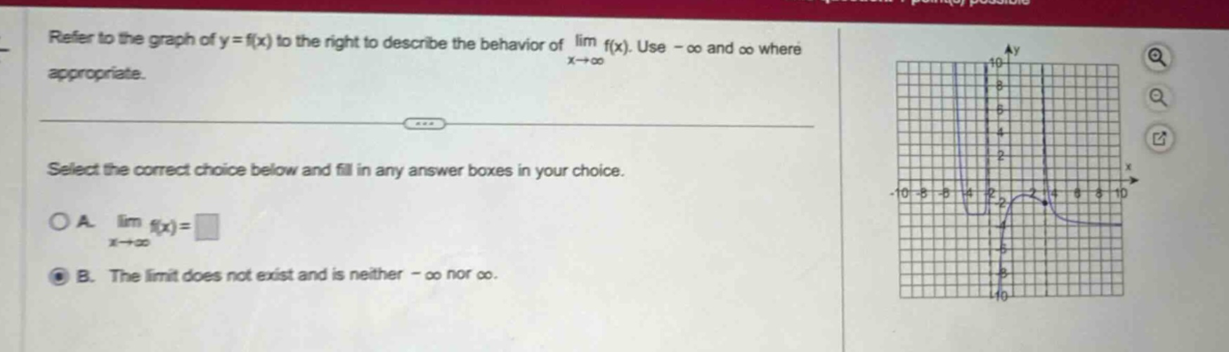 refer to the graph of y = f(x) to the right to describe the behavior of lim f(x). use -∞ and ∞ where appropriate. select the correct choice below and fill in any answer boxes in your choice. a. lim f(x)=□ x→+∞ b. the limit does not exist and is neither -∞ nor ∞.