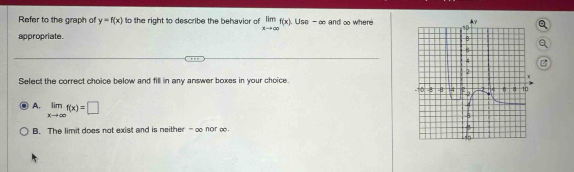 refer to the graph of y = f(x) to the right to describe the behavior of lim f(x). use - ∞ and ∞ where appropriate. select the correct choice below and fill in any answer boxes in your choice. a. lim f(x) = □ x→∞ b. the limit does not exist and is neither - ∞ nor ∞.
