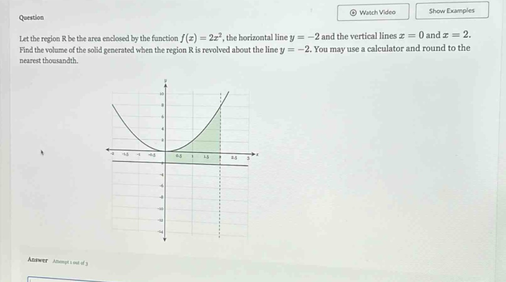 question let the region r be the area enclosed by the function f(x)=2x², the horizontal line y = -2 and the vertical lines x = 0 and x = 2. find the volume of the solid generated when the region r is revolved about the line y = -2. you may use a calculator and round to the nearest thousandth. answer attempt 1 out of 3