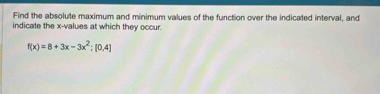 find the absolute maximum and minimum values of the function over the indicated interval, and indicate the x - values at which they occur. f(x)=8 + 3x - 3x²; 0,4