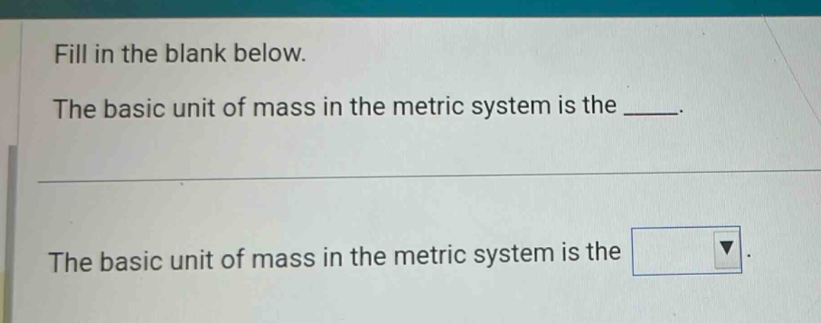 fill in the blank below. the basic unit of mass in the metric system is the ____. the basic unit of mass in the metric system is the