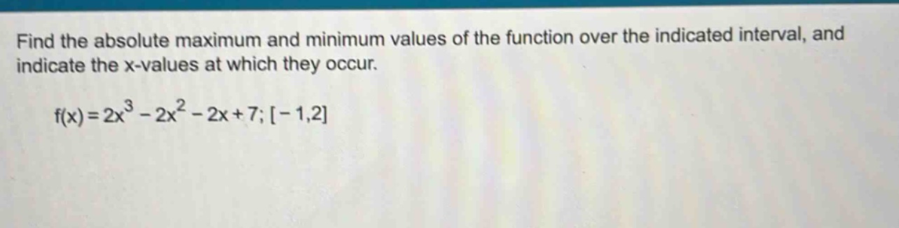 find the absolute maximum and minimum values of the function over the indicated interval, and indicate the x - values at which they occur. f(x)=2x^3 - 2x^2 - 2x + 7;-1,2