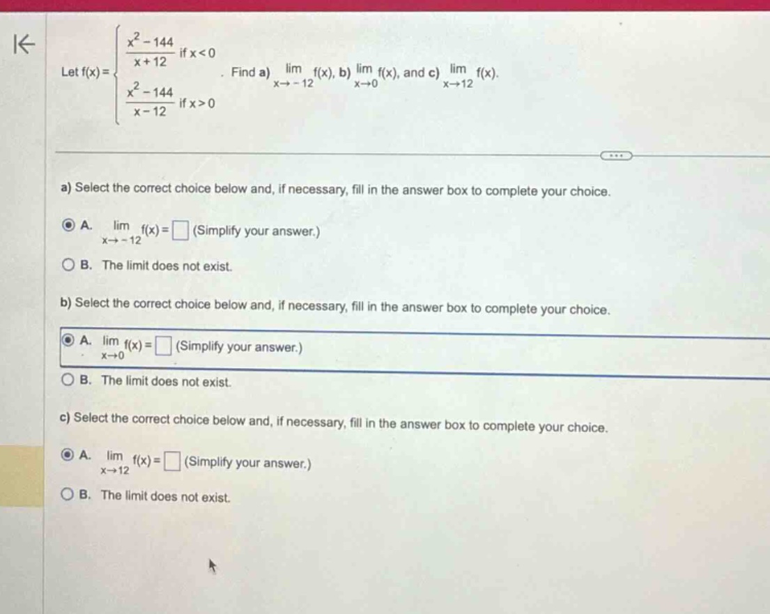 let f(x) = { (x² - 144)/(x + 12) if x < 0; (x² - 144)/(x - 12) if x > 0 }. find a) lim x→ - 12 f(x), b) lim x→0 f(x), and c) lim x→12 f(x). a) select the correct choice below and, if necessary, fill in the answer box to complete your choice. a. lim x→ - 12 f(x) = □ (simplify your answer.) b. the limit does not exist. b) select the correct choice below and, if necessary, fill in the answer box to complete your choice. a. lim x→0 f(x) = □ (simplify your answer.) b. the limit does not exist. c) select the correct choice below and, if necessary, fill in the answer box to complete your choice. a. lim x→12 f(x) = □ (simplify your answer.) b. the limit does not exist.