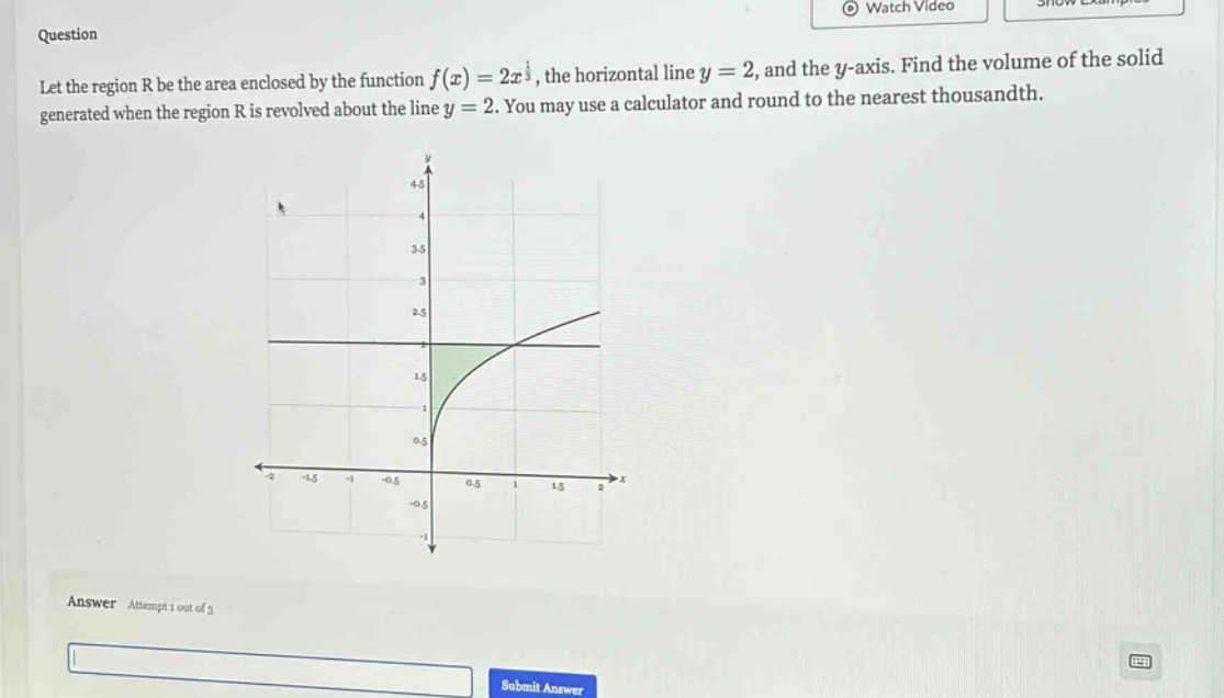 question let the region r be the area enclosed by the function f(x)=2x^(1/3), the horizontal line y = 2, and the y - axis. find the volume of the solid generated when the region r is revolved about the line y = 2. you may use a calculator and round to the nearest thousandth. answer attempt 1 out of 3 submit answer