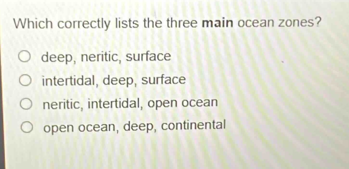 which correctly lists the three main ocean zones?\no deep, neritic, surface\no intertidal, deep, surface\no neritic, intertidal, open ocean\no open ocean, deep, continental