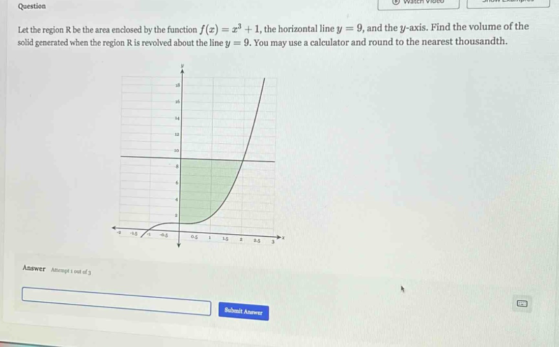 question let the region r be the area enclosed by the function f(x)=x³ + 1, the horizontal line y = 9, and the y - axis. find the volume of the solid generated when the region r is revolved about the line y = 9. you may use a calculator and round to the nearest thousandth. answer attempt 1 out of 3 submit answer