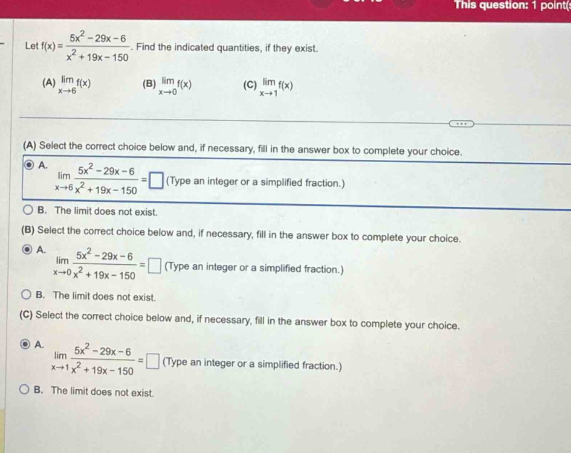 let f(x)=5x² - 29x - 6 / x² + 19x - 150. find the indicated quantities, if they exist. (a) lim x→6 f(x) (b) lim x→0 f(x) (c) lim x→1 f(x) (a) select the correct choice below and, if necessary, fill in the answer box to complete your choice. a. lim x→6 5x² - 29x - 6 / x² + 19x - 150 = (type an integer or a simplified fraction.) b. the limit does not exist. (b) select the correct choice below and, if necessary, fill in the answer box to complete your choice. a. lim x→0 5x² - 29x - 6 / x² + 19x - 150 = (type an integer or a simplified fraction.) b. the limit does not exist. (c) select the correct choice below and, if necessary, fill in the answer box to complete your choice. a. lim x→1 5x² - 29x - 6 / x² + 19x - 150 = (type an integer or a simplified fraction.) b. the limit does not exist.