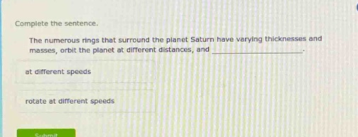 complete the sentence. the numerous rings that surround the planet saturn have varying thicknesses and masses, orbit the planet at different distances, and ____________. at different speeds rotate at different speeds