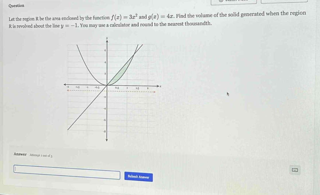 question let the region r be the area enclosed by the function f(x)=3x² and g(x)=4x. find the volume of the solid generated when the region r is revolved about the line y = -1. you may use a calculator and round to the nearest thousandth. answer attempt 1 out of 3 submit answer