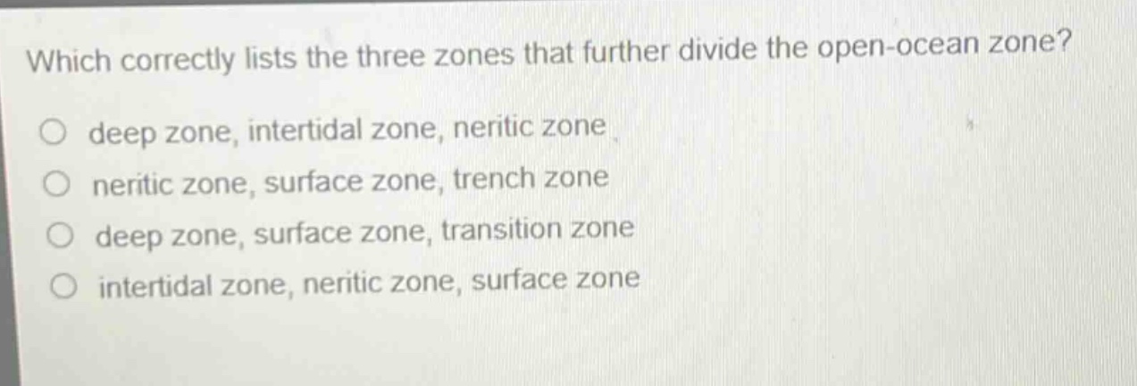 which correctly lists the three zones that further divide the open - ocean zone?\no deep zone, intertidal zone, neritic zone\no neritic zone, surface zone, trench zone\no deep zone, surface zone, transition zone\no intertidal zone, neritic zone, surface zone