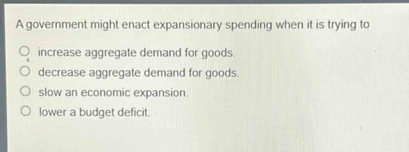 a government might enact expansionary spending when it is trying to\nincrease aggregate demand for goods.\ndecrease aggregate demand for goods.\nslow an economic expansion.\nlower a budget deficit.
