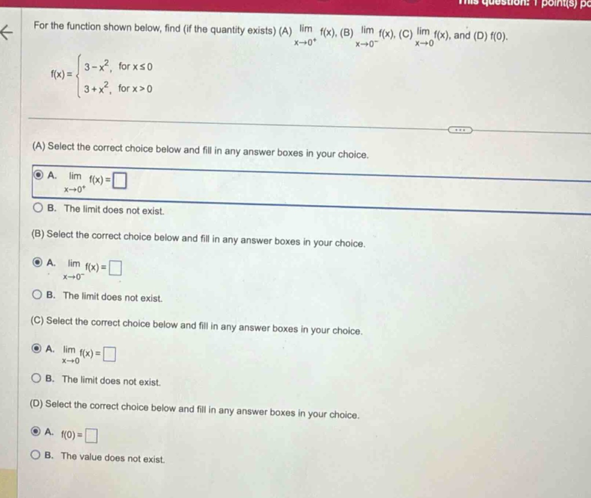 for the function shown below, find (if the quantity exists) (a) lim f(x), (b) lim f(x), (c) lim f(x), and (d) f(0). x→0+ x→0- x→0 f(x) = { 3 - x², for x ≤ 0 3 + x², for x > 0 (a) select the correct choice below and fill in any answer boxes in your choice. a. lim f(x) = □ x→0+ b. the limit does not exist. (b) select the correct choice below and fill in any answer boxes in your choice. a. lim f(x) = □ x→0- b. the limit does not exist. (c) select the correct choice below and fill in any answer boxes in your choice. a. lim f(x) = □ x→0 b. the limit does not exist. (d) select the correct choice below and fill in any answer boxes in your choice. a. f(0) = □ b. the value does not exist.