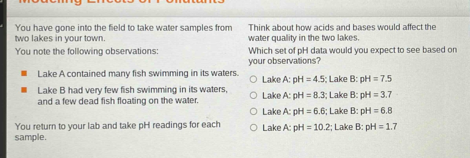 you have gone into the field to take water samples from two lakes in your town. you note the following observations: lake a contained many fish swimming in its waters. lake b had very few fish swimming in its waters, and a few dead fish floating on the water. you return to your lab and take ph readings for each sample. think about how acids and bases would affect the water quality in the two lakes. which set of ph data would you expect to see based on your observations? lake a: ph = 4.5; lake b: ph = 7.5 lake a: ph = 8.3; lake b: ph = 3.7 lake a: ph = 6.6; lake b: ph = 6.8 lake a: ph = 10.2; lake b: ph = 1.7