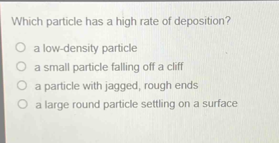 which particle has a high rate of deposition?\n a low - density particle\n a small particle falling off a cliff\n a particle with jagged, rough ends\n a large round particle settling on a surface