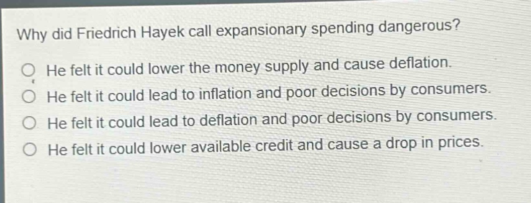 why did friedrich hayek call expansionary spending dangerous? he felt it could lower the money supply and cause deflation. he felt it could lead to inflation and poor decisions by consumers. he felt it could lead to deflation and poor decisions by consumers. he felt it could lower available credit and cause a drop in prices.