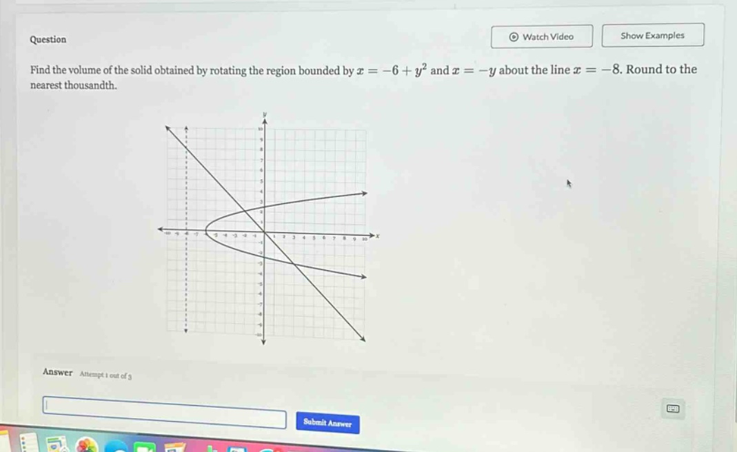 question find the volume of the solid obtained by rotating the region bounded by x = -6 + y² and x = -y about the line x = -8. round to the nearest thousandth. answer attempt 1 out of 3