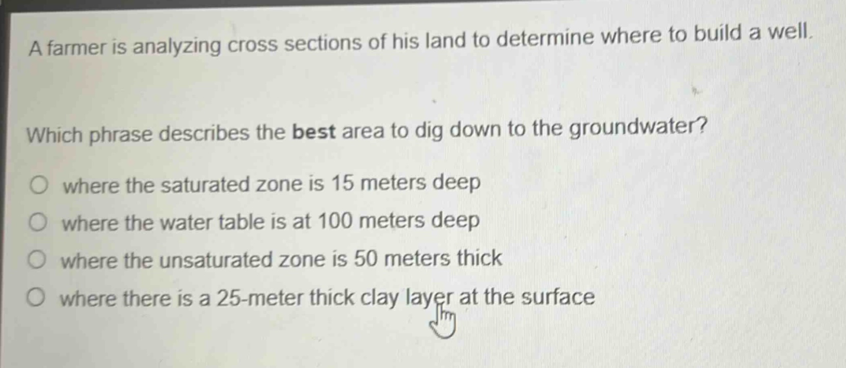 a farmer is analyzing cross sections of his land to determine where to build a well. which phrase describes the best area to dig down to the groundwater? where the saturated zone is 15 meters deep where the water table is at 100 meters deep where the unsaturated zone is 50 meters thick where there is a 25 - meter thick clay layer at the surface