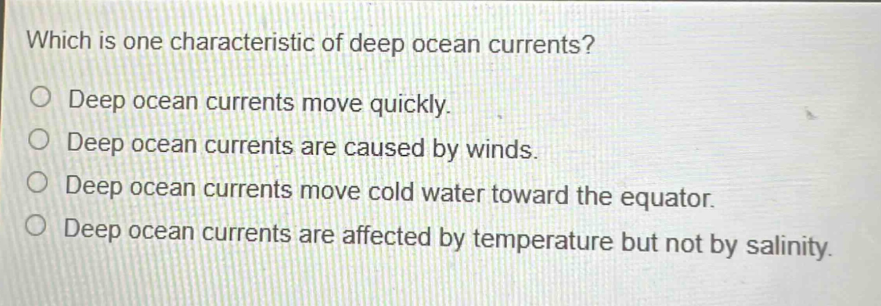 which is one characteristic of deep ocean currents? deep ocean currents move quickly. deep ocean currents are caused by winds. deep ocean currents move cold water toward the equator. deep ocean currents are affected by temperature but not by salinity.