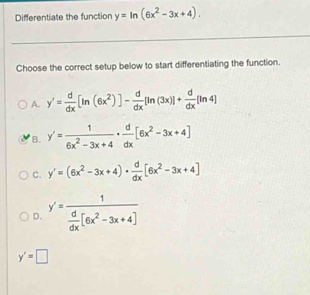 differentiate the function y = in (6x² - 3x + 4). choose the correct setup below to start differentiating the function. a. y = d/dx in (6x²) - d/dx in (3x) + d/dx in 4 b. y = 1/(6x² - 3x + 4) · d/dx 6x² - 3x + 4 c. y = (6x² - 3x + 4) · d/dx 6x² - 3x + 4 d. y = 1/d/dx 6x² - 3x + 4 y =