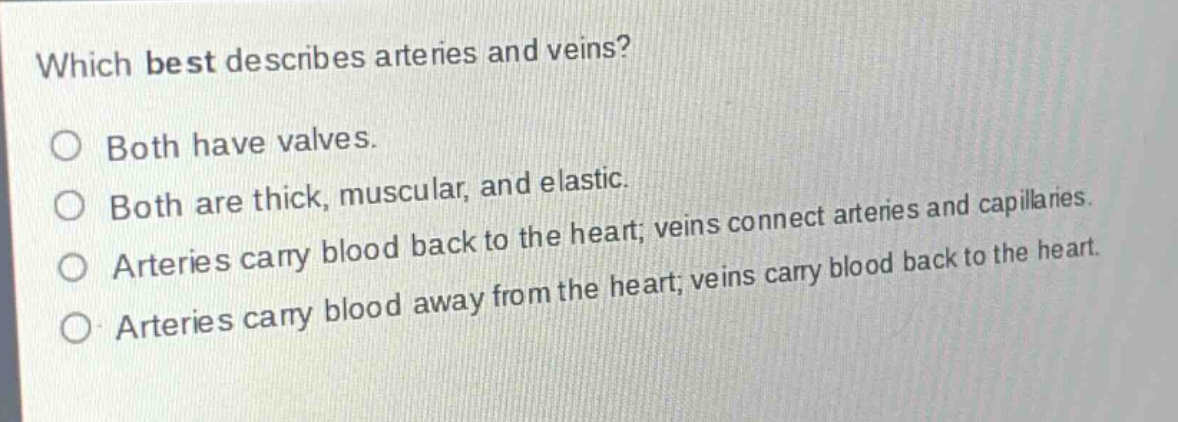 which best describes arteries and veins?\no both have valves.\no both are thick, muscular, and elastic.\no arteries carry blood back to the heart; veins connect arteries and capillaries.\no arteries carry blood away from the heart; veins carry blood back to the heart.