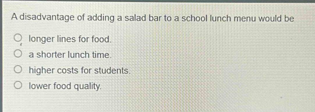 a disadvantage of adding a salad bar to a school lunch menu would be\nlonger lines for food.\na shorter lunch time.\nhigher costs for students.\nlower food quality.