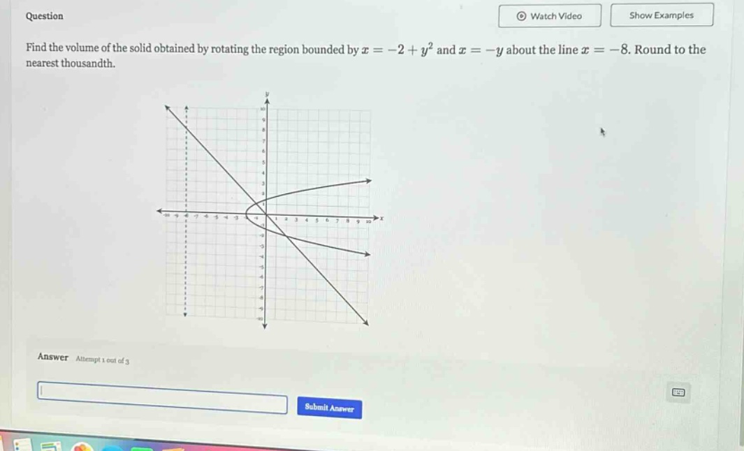 question find the volume of the solid obtained by rotating the region bounded by x = -2 + y² and x = -y about the line x = -8. round to the nearest thousandth. answer attempt 1 out of 3