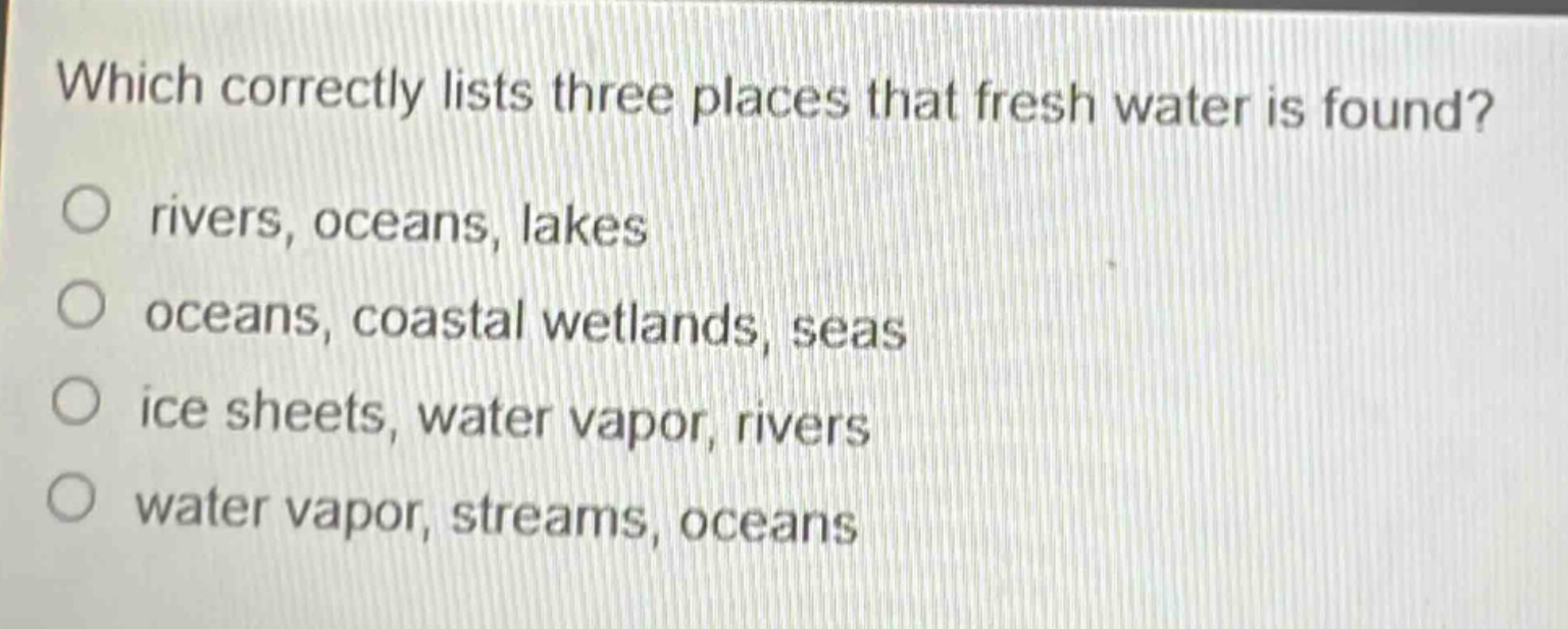 which correctly lists three places that fresh water is found?\nrivers, oceans, lakes\noceans, coastal wetlands, seas\nice sheets, water vapor, rivers\nwater vapor, streams, oceans