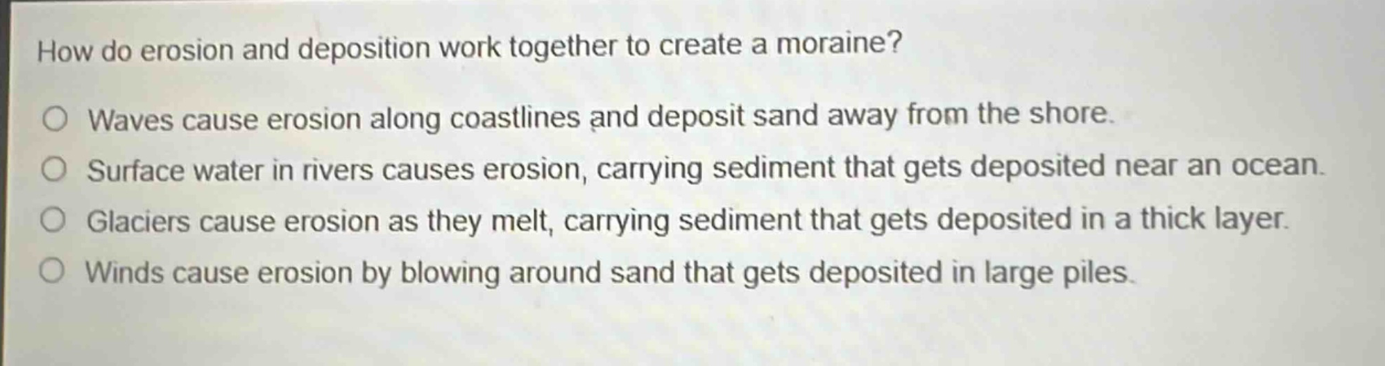 how do erosion and deposition work together to create a moraine?\nwaves cause erosion along coastlines and deposit sand away from the shore.\nsurface water in rivers causes erosion, carrying sediment that gets deposited near an ocean.\nglaciers cause erosion as they melt, carrying sediment that gets deposited in a thick layer.\nwinds cause erosion by blowing around sand that gets deposited in large piles.