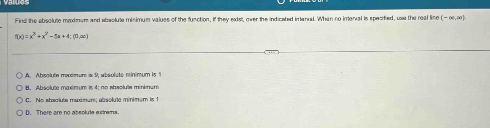 find the absolute maximum and absolute minimum values of the function, if they exist, over the indicated interval. when no interval is specified, use the real line (-∞,∞). f(x)=x³ + x² - 5x + 4; (0,∞) a. absolute maximum is 9; absolute minimum is 1 b. absolute maximum is 4; no absolute minimum c. no absolute maximum; absolute minimum is 1 d. there are no absolute extrema.