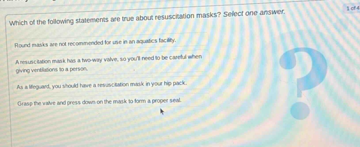 which of the following statements are true about resuscitation masks? select one answer. round masks are not recommended for use in an aquatics facility. a resuscitation mask has a two - way valve, so youll need to be careful when giving ventilations to a person. as a lifeguard, you should have a resuscitation mask in your hip pack. grasp the valve and press down on the mask to form a proper seal.