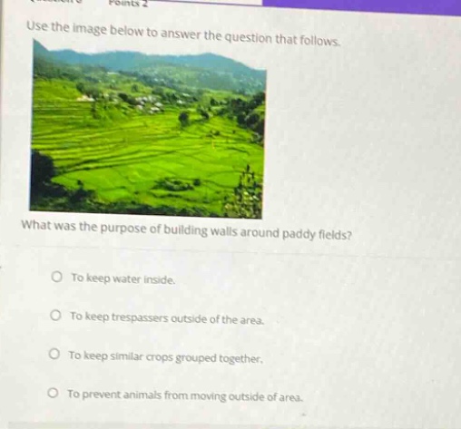 points 2 use the image below to answer the question that follows. what was the purpose of building walls around paddy fields? to keep water inside. to keep trespassers outside of the area. to keep similar crops grouped together. to prevent animals from moving outside of area.