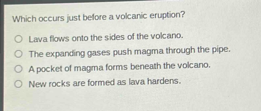 which occurs just before a volcanic eruption? lava flows onto the sides of the volcano. the expanding gases push magma through the pipe. a pocket of magma forms beneath the volcano. new rocks are formed as lava hardens.
