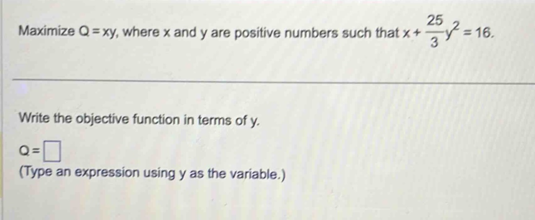 maximize q = xy, where x and y are positive numbers such that x + 25/3 y^2 = 16. write the objective function in terms of y. q = □ (type an expression using y as the variable.)