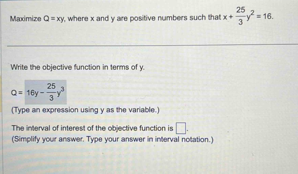maximize q = xy, where x and y are positive numbers such that x + 25/3 y^2 = 16. write the objective function in terms of y. q = 16y - 25/3 y^3 (type an expression using y as the variable.) the interval of interest of the objective function is . (simplify your answer. type your answer in interval notation.)