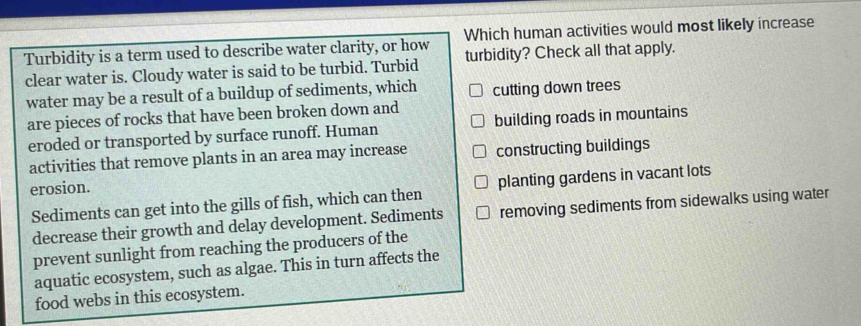 turbidity is a term used to describe water clarity, or how clear water is. cloudy water is said to be turbid. turbid water may be a result of a buildup of sediments, which are pieces of rocks that have been broken down and eroded or transported by surface runoff. human activities that remove plants in an area may increase erosion. sediments can get into the gills of fish, which can then decrease their growth and delay development. sediments prevent sunlight from reaching the producers of the aquatic ecosystem, such as algae. this in turn affects the food webs in this ecosystem. which human activities would most likely increase turbidity? check all that apply. cutting down trees building roads in mountains constructing buildings planting gardens in vacant lots removing sediments from sidewalks using water