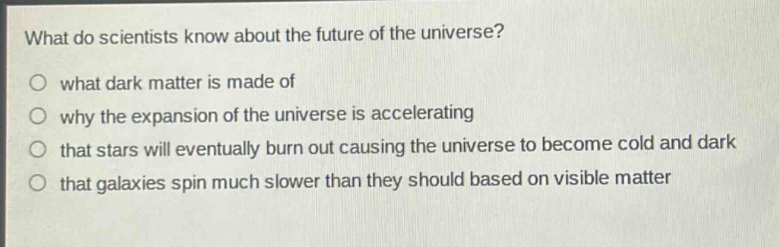what do scientists know about the future of the universe?\no what dark matter is made of\no why the expansion of the universe is accelerating\no that stars will eventually burn out causing the universe to become cold and dark\no that galaxies spin much slower than they should based on visible matter