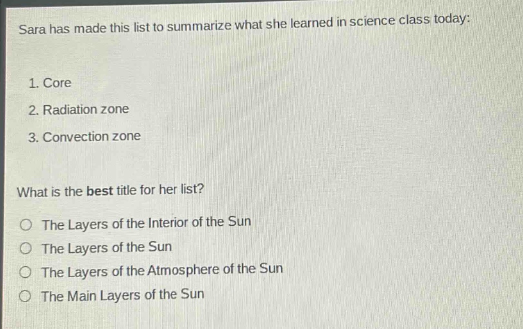 sara has made this list to summarize what she learned in science class today: 1. core 2. radiation zone 3. convection zone what is the best title for her list? the layers of the interior of the sun the layers of the sun the layers of the atmosphere of the sun the main layers of the sun