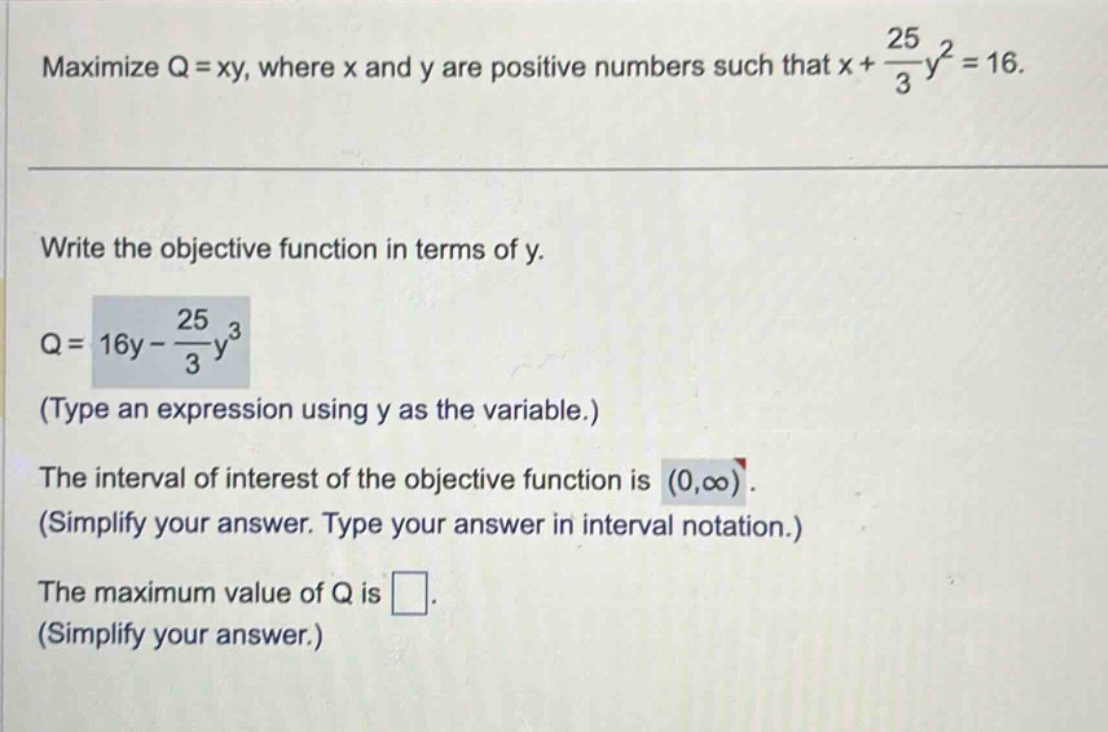 maximize q = xy, where x and y are positive numbers such that x + 25/3y² = 16. write the objective function in terms of y. q = 16y - 25/3y³ (type an expression using y as the variable.) the interval of interest of the objective function is (0,∞). (simplify your answer. type your answer in interval notation.) the maximum value of q is . (simplify your answer.)