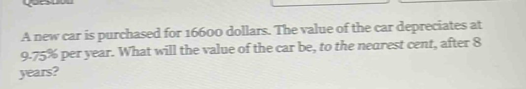 a new car is purchased for 16600 dollars. the value of the car depreciates at 9.75% per year. what will the value of the car be, to the nearest cent, after 8 years?