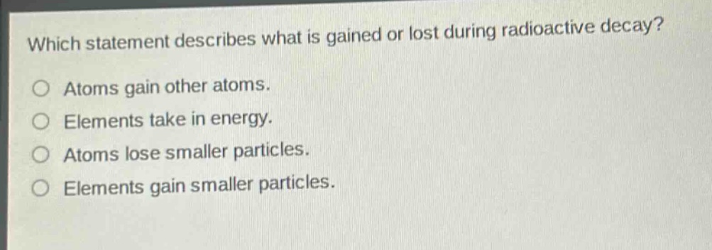 which statement describes what is gained or lost during radioactive decay? atoms gain other atoms. elements take in energy. atoms lose smaller particles. elements gain smaller particles.