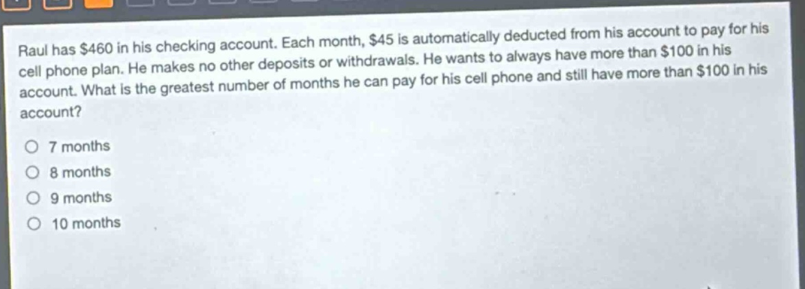 raul has $460 in his checking account. each month, $45 is automatically deducted from his account to pay for his cell phone plan. he makes no other deposits or withdrawals. he wants to always have more than $100 in his account. what is the greatest number of months he can pay for his cell phone and still have more than $100 in his account?\no 7 months\no 8 months\no 9 months\no 10 months