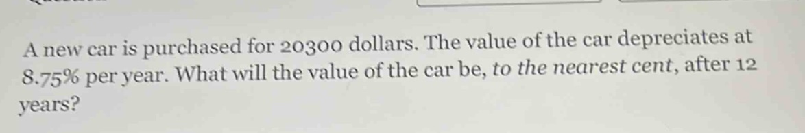 a new car is purchased for 20300 dollars. the value of the car depreciates at 8.75% per year. what will the value of the car be, to the nearest cent, after 12 years?