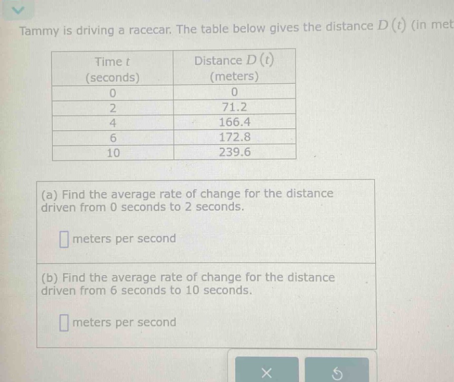 tammy is driving a racecar. the table below gives the distance d(t) (in met\n\n| time t (seconds) | distance d(t) (meters) |\n| ---- | ---- |\n| 0 | 0 |\n| 2 | 71.2 |\n| 4 | 166.4 |\n| 6 | 172.8 |\n| 10 | 239.6 |\n\n(a) find the average rate of change for the distance driven from 0 seconds to 2 seconds.\n\n meters per second\n\n(b) find the average rate of change for the distance driven from 6 seconds to 10 seconds.\n\n meters per second