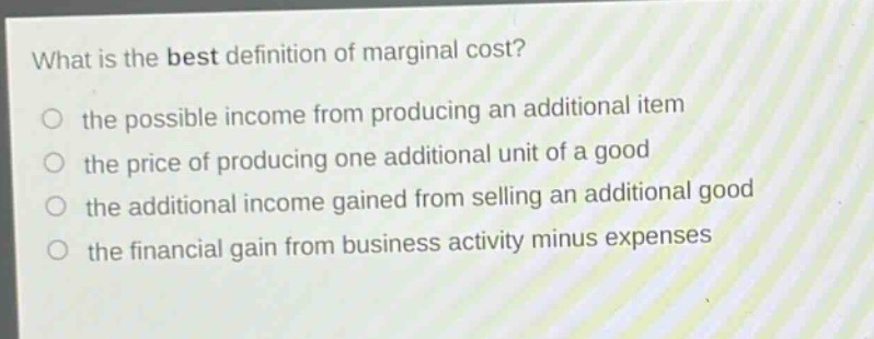 what is the best definition of marginal cost? the possible income from producing an additional item the price of producing one additional unit of a good the additional income gained from selling an additional good the financial gain from business activity minus expenses