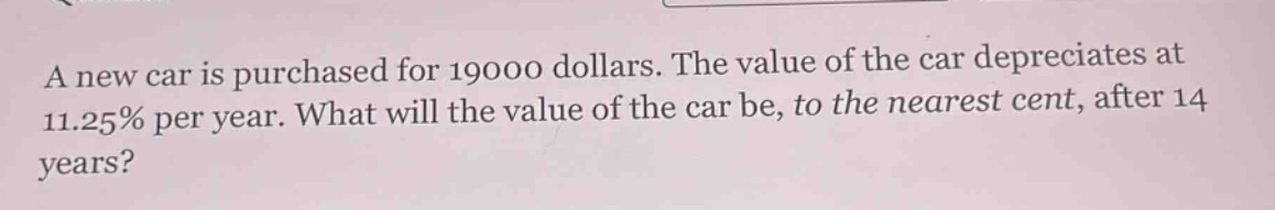 a new car is purchased for 19000 dollars. the value of the car depreciates at 11.25% per year. what will the value of the car be, to the nearest cent, after 14 years?