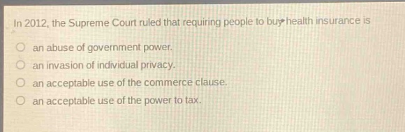 in 2012, the supreme court ruled that requiring people to buy health insurance is\nan abuse of government power.\nan invasion of individual privacy.\nan acceptable use of the commerce clause.\nan acceptable use of the power to tax.
